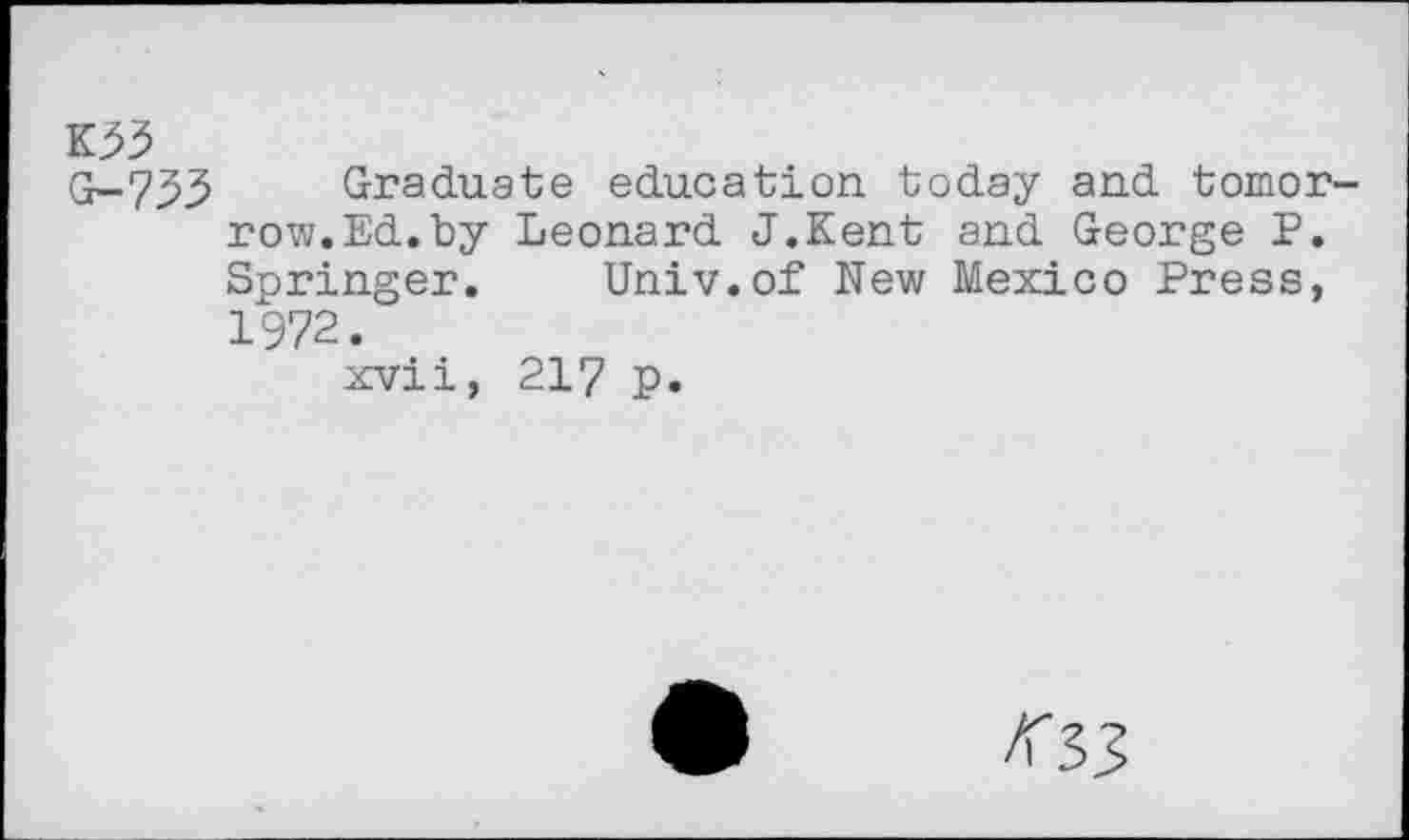 ﻿K33
G-733 Graduate education, today and tomorrow. Ed. by Leonard J.Kent and George P. Springer. Univ.of New Mexico Press, 1972.
xvii, 217 p.
<33